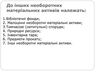 До інших необоротних
матеріальних активів належать:
1.Бібліотечні фонди;
2. Малоцінні необоротні матеріальні активи;
3.Тимчасові (нетитульні) споруди;
4. Природні ресурси;
5. Інвентарна тара;
6. Предмети прокату;
7. Інші необоротні матеріальні активи.
 