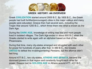 GREEK HISTORY: AN OVERVIEW
Greek CIVILIZATION started around 2000 B.C. By 1600 B.C., the Greek
people had built fortified(encouraged) cities in the major valleys and many
people were educated. Greece then had several wars, including the
Trojan War around 1200 B.C., which threw them into what is known as the
Dark Age.
During the DARK AGE, knowledge of writing was lost and most people
lived in isolated villages. The Dark Age ended in about 800 B.C when the
Greeks started to write again with an alphabet based on that of the
Phoenicians.
During that time, many city-states emerged and struggled with each other
for power for hundreds of years after that. In 480 B.C., the Greeks
UNITED to defeat the invading(entering) Persians, but the alliance didn’t
last long.
Around 477 B.C., two city-states, ATHENS AND SPARTA, became the
dominant powers in that region and constantly fought each other for
power. Greece had its GOLDEN AGE in Athens around 477 - 431 B.C.
 