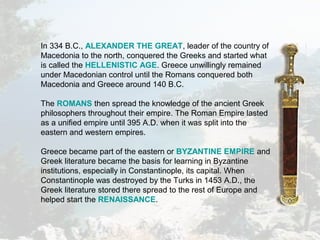 In 334 B.C., ALEXANDER THE GREAT, leader of the country of
Macedonia to the north, conquered the Greeks and started what
is called the HELLENISTIC AGE. Greece unwillingly remained
under Macedonian control until the Romans conquered both
Macedonia and Greece around 140 B.C.
The ROMANS then spread the knowledge of the ancient Greek
philosophers throughout their empire. The Roman Empire lasted
as a unified empire until 395 A.D. when it was split into the
eastern and western empires.
Greece became part of the eastern or BYZANTINE EMPIRE and
Greek literature became the basis for learning in Byzantine
institutions, especially in Constantinople, its capital. When
Constantinople was destroyed by the Turks in 1453 A.D., the
Greek literature stored there spread to the rest of Europe and
helped start the RENAISSANCE.
 
