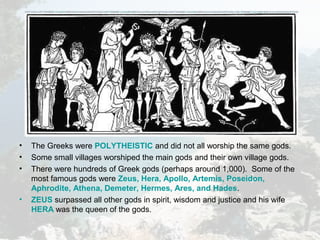 • The Greeks were POLYTHEISTIC and did not all worship the same gods.
• Some small villages worshiped the main gods and their own village gods.
• There were hundreds of Greek gods (perhaps around 1,000). Some of the
most famous gods were Zeus, Hera, Apollo, Artemis, Poseidon,
Aphrodite, Athena, Demeter, Hermes, Ares, and Hades.
• ZEUS surpassed all other gods in spirit, wisdom and justice and his wife
HERA was the queen of the gods.
 