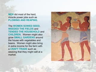 MEN did most of the hard,
muscle power jobs such as
PLOWING AND REAPING.
The WOMEN SOWED SEED,
WEEDED THE FIELDS and
TENDED THE HOUSEHOLD and
CHILDREN. Women might also
grow SMALL GARDENS around
the house with vegetables and
beans. Women might also bring
in extra income for the farm with
a CRAFT TRADE such as
weaving that they might sell at a
market.
 