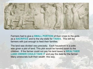 Farmers had to give a SMALL PORTION of their crops to the gods
as a SACRIFICE and to the city-state for TAXES. This left the
farmers with just enough to feed their families.
The land was divided very precisely. Each household in a polis
was given a plot of land. This plot would be handed down to the
children. If the farmer could not pay his land taxes; a WEALTHIER
LAND OWNER COULD TAKE IT and pay the debt for the farmer.
Many aristocrats built their wealth this way.
 