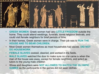 • GREEK WOMEN: Greek women had very LITTLE FREEDOM outside the
home. They could attend weddings, funerals, some religious festivals, and
could visit female neighbors for brief periods of time.
• In their homes, Greek women were in charge. Their job was to RUN THE
HOUSE AND TO BEAR CHILDREN.
• Most Greek women themselves as most households had slaves. DID NOT
DO HOUSEWORK
• FEMALE SLAVES cooked, cleaned, and worked in the fields.
• MALE SLAVES watched the door to make sure no one came in when the
man of the house was away, except for female neighbors, and acted as
tutors to the young male children
• Wives and daughters were NOT ALLOWED TO WATCH THE OLYMPIC
GAMES as the participants in the games did not wear clothes.
 