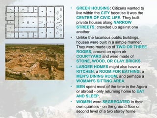 • GREEK HOUSING: Citizens wanted to
live within the CITY because it was the
CENTER OF CIVIC LIFE. They built
private houses along NARROW
STREETS; crowded up against one
another
• Unlike the luxurious public buildings,
houses were built in a simple manner.
They were made up of TWO OR THREE
ROOMS, around an open air
COURTYARD and were made of
STONE, WOOD, OR CLAY BRICKS.
• LARGER HOMES might also have a
KITCHEN, a ROOM FOR BATHING, a
MEN’S DINING ROOM, and perhaps a
WOMAN’S SITTING AREA.
• MEN spent most of the time in the Agora
or abroad - only returning home to EAT
AND SLEEP.
• WOMEN were SEGREGATED in their
own quarters - on the ground floor or
second level of a two storey home
 