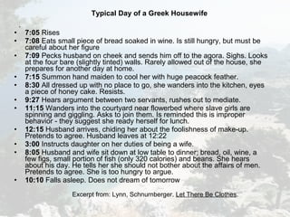 Typical Day of a Greek Housewife
.
• 7:05 Rises
• 7:08 Eats small piece of bread soaked in wine. Is still hungry, but must be
careful about her figure
• 7:09 Pecks husband on cheek and sends him off to the agora. Sighs. Looks
at the four bare (slightly tinted) walls. Rarely allowed out of the house, she
prepares for another day at home.
• 7:15 Summon hand maiden to cool her with huge peacock feather.
• 8:30 All dressed up with no place to go, she wanders into the kitchen, eyes
a piece of honey cake. Resists.
• 9:27 Hears argument between two servants, rushes out to mediate.
• 11:15 Wanders into the courtyard near flowerbed where slave girls are
spinning and giggling. Asks to join them. Is reminded this is improper
behavior - they suggest she ready herself for lunch.
• 12:15 Husband arrives, chiding her about the foolishness of make-up.
Pretends to agree. Husband leaves at 12:22
• 3:00 Instructs daughter on her duties of being a wife.
• 8:05 Husband and wife sit down at low table to dinner; bread, oil, wine, a
few figs, small portion of fish (only 320 calories) and beans. She hears
about his day. He tells her she should not bother about the affairs of men.
Pretends to agree. She is too hungry to argue.
• 10:10 Falls asleep. Does not dream of tomorrow
Excerpt from: Lynn, Schnurnberger. Let There Be Clothes.
 
