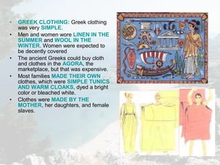 • GREEK CLOTHING: Greek clothing
was very SIMPLE.
• Men and women wore LINEN IN THE
SUMMER and WOOL IN THE
WINTER. Women were expected to
be decently covered
• The ancient Greeks could buy cloth
and clothes in the AGORA, the
marketplace, but that was expensive.
• Most families MADE THEIR OWN
clothes, which were SIMPLE TUNICS
AND WARM CLOAKS, dyed a bright
color or bleached white.
• Clothes were MADE BY THE
MOTHER, her daughters, and female
slaves.
 
