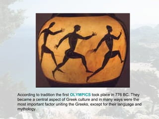 According to tradition the first OLYMPICS took place in 776 BC. They
became a central aspect of Greek culture and in many ways were the
most important factor uniting the Greeks, except for their language and
mythology.
 