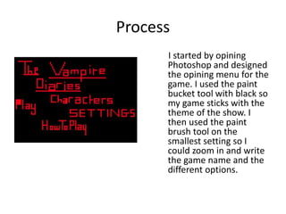 Process
I started by opining
Photoshop and designed
the opining menu for the
game. I used the paint
bucket tool with black so
my game sticks with the
theme of the show. I
then used the paint
brush tool on the
smallest setting so I
could zoom in and write
the game name and the
different options.
 