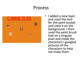 Process
• I added a new layer
and used the tool
for the paint bucket
and used it on the
background. I then
used the paint brush
tool on a singular
pixel and made the
characters I googled
pictures of the
characters to help
me make them.
 