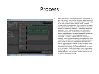 Process
• When I had finished recording my podcast I uploaded it to my
pen drive memory stick and then put it into adobe audition so
that I could edit it. I started by only listening to the main audio
of the podcast before adding different things. I listened
through it and found pauses and some mistakes in wording as
well as pauses that I had to cut out. The reason for this was to
smooth out the podcast and make it more fluent rather then
pauses and errors, I kept some pauses in so that It made it
seem like thinking time. For the error in wording or places
where I repeated myself I decided to leave some of the errors
in to make it look like it is a genuine podcast and not
completely cut and also make it seem more professional
standard. I think that overall the audio editing was good and it
meant that I was able to look through the podcast decide as a
editor which arts should be removed and which should be
kept in. also helped me to improve my skills on editing sound
and on adobe audition as a program in general. I think
however that if I could go back I would maybe sort out some
of the parts where things where making I more smooth going
back through where was cut and editing it further however I
did not have much time on making the final podcast and had
to rush the raw material editing.
 