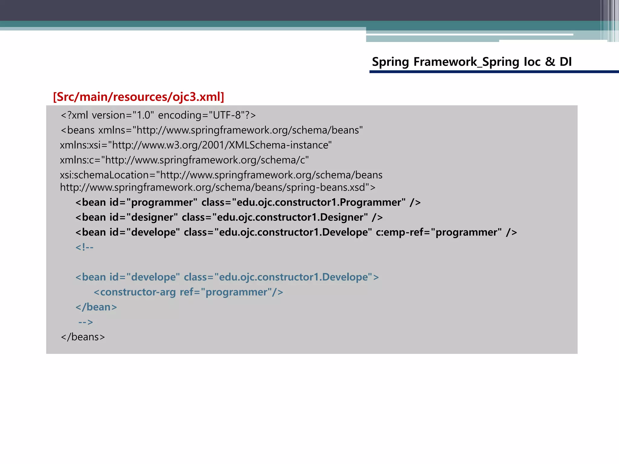 Spring Framework_Spring Ioc & DI
<?xml version="1.0" encoding="UTF-8"?>
<beans xmlns="http://www.springframework.org/schema/beans"
xmlns:xsi="http://www.w3.org/2001/XMLSchema-instance"
xmlns:c="http://www.springframework.org/schema/c"
xsi:schemaLocation="http://www.springframework.org/schema/beans
http://www.springframework.org/schema/beans/spring-beans.xsd">
<bean id="programmer" class="edu.ojc.constructor1.Programmer" />
<bean id="designer" class="edu.ojc.constructor1.Designer" />
<bean id="develope" class="edu.ojc.constructor1.Develope" c:emp-ref="programmer" />
<!--
<bean id="develope" class="edu.ojc.constructor1.Develope">
<constructor-arg ref="programmer"/>
</bean>
-->
</beans>
[Src/main/resources/ojc3.xml]
 