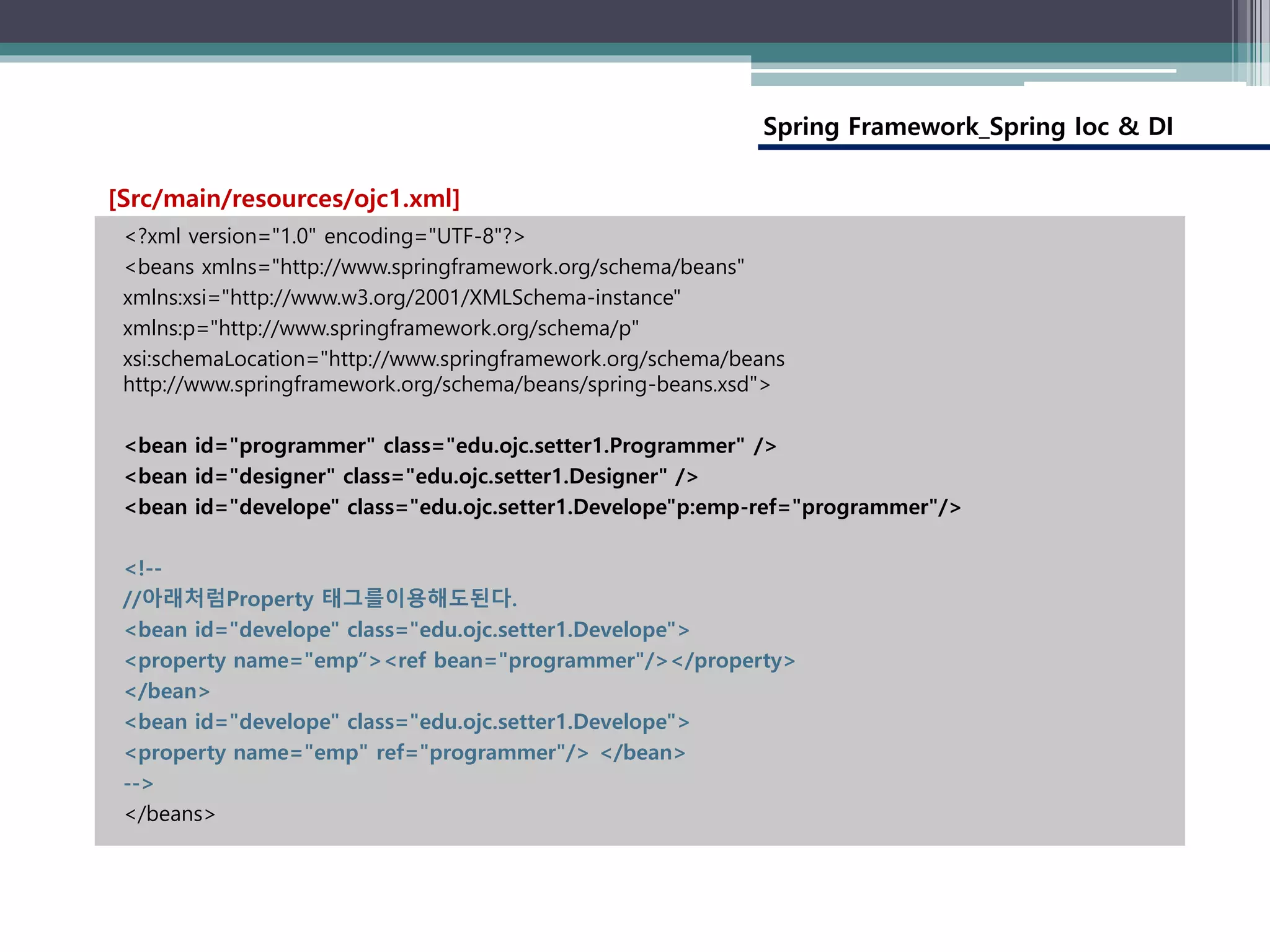 Spring Framework_Spring Ioc & DI
<?xml version="1.0" encoding="UTF-8"?>
<beans xmlns="http://www.springframework.org/schema/beans"
xmlns:xsi="http://www.w3.org/2001/XMLSchema-instance"
xmlns:p="http://www.springframework.org/schema/p"
xsi:schemaLocation="http://www.springframework.org/schema/beans
http://www.springframework.org/schema/beans/spring-beans.xsd">
<bean id="programmer" class="edu.ojc.setter1.Programmer" />
<bean id="designer" class="edu.ojc.setter1.Designer" />
<bean id="develope" class="edu.ojc.setter1.Develope"p:emp-ref="programmer"/>
<!--
//아래처럼Property 태그를이용해도된다.
<bean id="develope" class="edu.ojc.setter1.Develope">
<property name="emp“><ref bean="programmer"/></property>
</bean>
<bean id="develope" class="edu.ojc.setter1.Develope">
<property name="emp" ref="programmer"/> </bean>
-->
</beans>
[Src/main/resources/ojc1.xml]
 