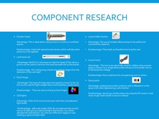 COMPONENT RESEARCH
 Pozidriv head:
 Advantage: This is ideal when using screws in corners or confined
spaces.
 Disadvantage: Used with special screw drivers which will slip when
pressure is not applied.
 Lost head nail:
 Advantage: ideal if it is necessary to hide the head of the nail as a
punch can be used to hammer the head beneath the surface level.
 Disadvantage: thin nail having a head only slightly larger than the
diameter of the nail itself
 Flush Hinge:
 Advantage: This type of hinge does not require a recess to be cut
but can be used for light-weight doors and small box construction.
 Disadvantage: . They are not as strong as butt hinges
 LED lights:
 Advantage: LEDs emit more lumens per watt than incandescent
light bulbs,
 Disadvantage: although single LEDs do not approximate a point
source of light giving a spherical light distribution, but rather
alambertian distribution. So LEDs are difficult to apply to uses
needing a spherical light field.
 Lamp holder Socket:
• Advantage: The use of sockets allows lamps to be safely and
conveniently replaced
• Disadvantage: They heat up therefore burning the user
 Lamp Chord:
 Advantage: .The terms are generally used for cables using a power
plug to connect to a single-phase alternating current power source
at the local line voltage
 Disadvantage: they could trip the unsuspecting user or others
 Spray paint:
 Advantage: sealed pressurized container and is released in a fine
spray mist when depressing a valve button
 Disadvantage: spraying a surface does not properly fill cracks or seal
most rough-sawn wood or stucco surfaces
 