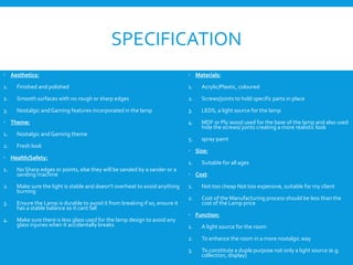 SPECIFICATION
 Aesthetics:
1. Finished and polished
2. Smooth surfaces with no rough or sharp edges
3. Nostalgic and Gaming features incorporated in the lamp
 Theme:
1. Nostalgic and Gaming theme
2. Fresh look
 Health/Safety:
1. No Sharp edges or points, else they will be sanded by a sander or a
sanding machine
2. Make sure the light is stable and doesn’t overheat to avoid anything
burning
3. Ensure the Lamp is durable to avoid it from breaking if so, ensure it
has a stable balance so it cant fall
4. Make sure there is less glass used for the lamp design to avoid any
glass injuries when it accidentally breaks
 Materials:
1. Acrylic/Plastic, coloured
2. Screws/joints to hold specific parts in place
3. LEDS, a light source for the lamp
4. MDF or Ply wood used for the base of the lamp and also used
hide the screws/ joints creating a more realistic look
5. spray paint
 Size:
1. Suitable for all ages
 Cost:
1. Not too cheap Not too expensive, suitable for my client
2. Cost of the Manufacturing process should be less than the
cost of the Lamp price
 Function:
1. A light source for the room
2. To enhance the room in a more nostalgic way
3. To constitute a duple purpose not only a light source (e.g.
collection, display)
 