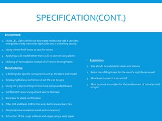 SPECIFICATION(CONT.)
 Environment:
1. Using LED Lights which use less Watts Implicating that it uses less
energy/electricity than other light bulbs and is more long lasting
2. Using thinner MDF wood to save for others
3. Applying a 2-D model rather than a 3-D to save on using plastic
4. Utilizing aThermoplastic instead of aThermo-Setting Plastic
 Manufacturing:
1. 2-D design for specific components such as the stand and model
2. Employing the laser cutter to cut out the 2-D designs
3. Using the 3-D printer to print out more compounded shapes
4. Cut the MDF wood using a Hack saw for the base
5. Band saw to shape out the Base
6. Pillar drill and Hand drill for the wires batteries and switches
7. Files to remove unwanted wood and to cleanse it
8. Extraction of the rough surfaces and edges using a sand paper
 Ergonomics:
1. Size should be suitable for desks and shelves
2. Reduction of Brightness for the use of a night lamp as well
3. More basic to switch it on and off
4. Must be more in complex for the replacement of batteries and/
or light
 