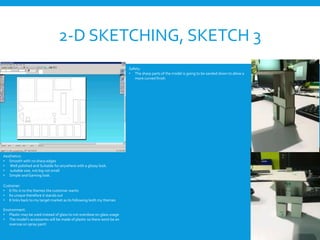 2-D SKETCHING, SKETCH 3
Aesthetics:
• Smooth with no sharp edges
• Well polished and Suitable for anywhere with a glossy look.
• suitable size, not big not small
• Simple and Gaming look.
Customer:
• It fits in to the themes the customer wants
• Its unique therefore it stands out
• It links back to my target market as its following both my themes
Environment:
• Plastic may be used instead of glass to not overdose on glass usage
• The model’s accessories will be made of plastic so there wont be an
overuse on spray paint
Safety:
• The sharp parts of the model is going to be sanded down to allow a
more curved finish
 