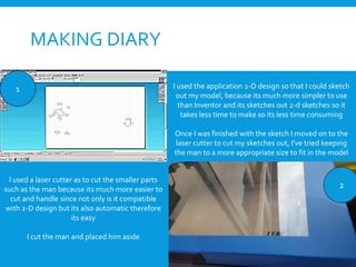 MAKING DIARY
I used a laser cutter as to cut the smaller parts
such as the man because its much more easier to
cut and handle since not only is it compatible
with 2-D design but its also automatic therefore
its easy
I cut the man and placed him aside
2
1 I used the application 2-D design so that I could sketch
out my model, because its much more simpler to use
than Inventor and its sketches out 2-d sketches so it
takes less time to make so its less time consuming
Once I was finished with the sketch I moved on to the
laser cutter to cut my sketches out, I’ve tried keeping
the man to a more appropriate size to fit in the model
 