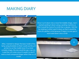 MAKING DIARY
Once I cut it down into a more formidable shape, next I
started sanding it down using a sanding machine so
that it would be more of a circle then a square, I did this
by rotating it while I sand it down so that it would be
more of a perfect circle because if I kept it in one spot it
wont sand down into a circle
5
6
After, I started to design the base model of the
lamp using Autodesk so that I could use the 3-D
printer to cut the model since it’s a more
complex shape, the size would be 350 x 150 cm,
I used the 3-D cutter since it’s easier to use if I
want a more compound shape rather than a 2-D
model
 