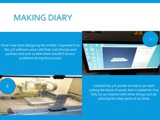 MAKING DIARY
7
8
Once I was done designing the model, I imported it on
the 3-D software once I did that, I set the size and
position and such so that there wouldn’t be any
problems during the process
I started the 3-D printer so that it can start
cutting the block of wood, then I waited for it to
fully cut so I started with other things such as
coloring the other parts of my lamp
 