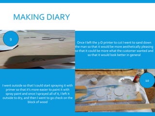 MAKING DIARY
9
10
Once I left the 3-D printer to cut I went to sand down
the man so that it would be more aesthetically pleasing
so that it could be more what the customer wanted and
so that it would look better in general
I went outside so that I could start spraying it with
primer so that it’s more easier to paint it with
spray paint and once I sprayed all of it, I left it
outside to dry, and then I went to go check on the
block of wood
 