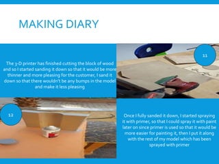 MAKING DIARY
11
12
The 3-D printer has finished cutting the block of wood
and so I started sanding it down so that it would be more
thinner and more pleasing for the customer, I sand it
down so that there wouldn’t be any bumps in the model
and make it less pleasing
Once I fully sanded it down, I started spraying
it with primer, so that I could spray it with paint
later on since primer is used so that it would be
more easier for painting it, then I put it along
with the rest of my model which has been
sprayed with primer
 