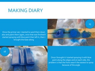 MAKING DIARY
15
16
Once the primer set, I started to sand them down
also and paint them again, once that was finished I
started spraying with blue paint then left it, then I
brought the base along
Once I brought it I started spraying it with blue
paint along the edges and on each side, the
problem is that the front wasn’t the easiest to spray
because of the angle
 