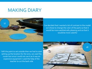 MAKING DIARY
17
18
I’ve decided that I wanted a bit of contrast to the model
so I chose to change the color of the parts so that it
would be more aesthetically pleasing and so that it
would be more colorful
I left the paint to set outside then we had to start
setting up the location for the wire, we used the
router but since I could not use it as it was an
expensive equipment I used the help of the
teacher to cut the back side
 