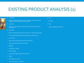 EXISTING PRODUCT ANALYSIS (1)
 Aesthetics:
• Toy gun holds bulb and chord inside, creating a perfect stand in the
living room, Snes controller used as a switch
 Customer:
• Teens from 18 to Adults at 25 year olds, for all those who like retro
video games
 Ergonomics:
• Bulb on top of the gun making it more easier to replace the light bulb
• Gun capable of holding bulb when sideways and upside down
 Environment:
• Recycles old controllers instead of throwing them
• Energy saving bulb included in purchase
 Materials:
• Nintendo Nes Zapper
• NES Controller
• 15 cm chord holding bulb and lamp in place
 Safety:
• Non-fragile, wont break
• Much more easier to use switch
 Cost:
• $60 USD
 Size:
• approximately 19 inches tall.
 
