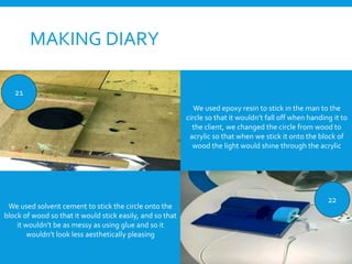 MAKING DIARY
21
22
We used epoxy resin to stick in the man to the
circle so that it wouldn’t fall off when handing it to
the client, we changed the circle from wood to
acrylic so that when we stick it onto the block of
wood the light would shine through the acrylic
We used solvent cement to stick the circle onto the
block of wood so that it would stick easily, and so that
it wouldn’t be as messy as using glue and so it
wouldn’t look less aesthetically pleasing
 