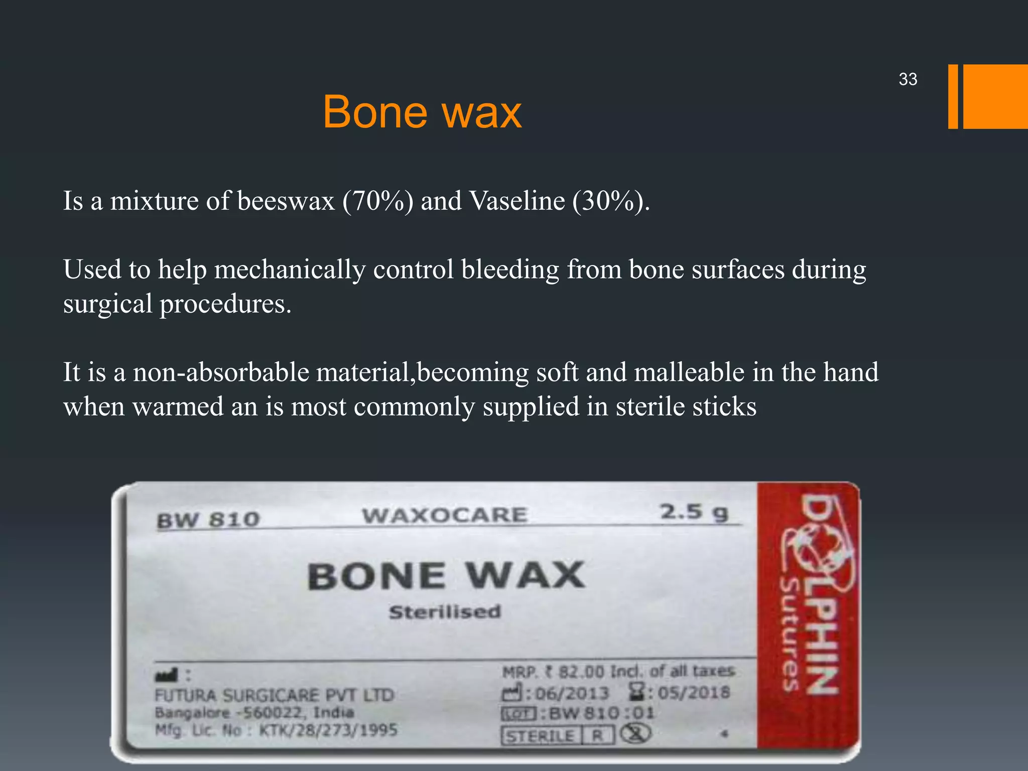 Is a mixture of beeswax (70%) and Vaseline (30%).
Used to help mechanically control bleeding from bone surfaces during
surgical procedures.
It is a non-absorbable material,becoming soft and malleable in the hand
when warmed an is most commonly supplied in sterile sticks
Bone wax
33
 