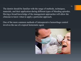 The dentist should be familiar with the range of methods, techniques,
materials, and their application during different types of bleeding episodes.
Having a broad knowledge of the management approaches will allow the
clinician to know when to apply a particular approach.
One of the more common methods of intraoperative hemorrhage control
involves the use of a topical hemostatic agent
13
 