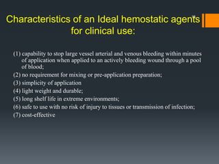 Characteristics of an Ideal hemostatic agents
for clinical use:
(1) capability to stop large vessel arterial and venous bleeding within minutes
of application when applied to an actively bleeding wound through a pool
of blood;
(2) no requirement for mixing or pre-application preparation;
(3) simplicity of application
(4) light weight and durable;
(5) long shelf life in extreme environments;
(6) safe to use with no risk of injury to tissues or transmission of infection;
(7) cost-effective
18
 