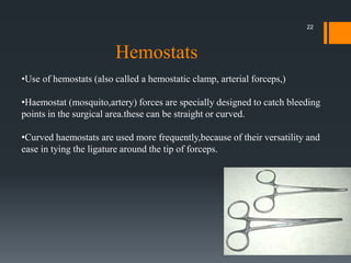 •Use of hemostats (also called a hemostatic clamp, arterial forceps,)
•Haemostat (mosquito,artery) forces are specially designed to catch bleeding
points in the surgical area.these can be straight or curved.
•Curved haemostats are used more frequently,because of their versatility and
ease in tying the ligature around the tip of forceps.
Hemostats
22
 