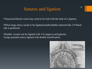 •Transected blood vessel may need to be tied with the help of a ligature.
•When large artery needs to be ligated,nonabsorbable material like 3-0 black
silk is preferred.
•Smaller vessels can be ligated with 3-0 catgut,or polyglactin.
•Large pulsatile artery ligated with double transfixation.
Sutures and ligation
23
 