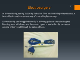 In electrocautery,heating occurs by induction from an alternating current source.it
is an effective and convenient way of controlling hemorrhage.
Electrocautery can be applied directly to bleeding point or after catching the
bleeding point with haemostat.then cautery pont is touched to the haemostat
causing of the vessel through the action of heat.
Electrosurgery
27
 