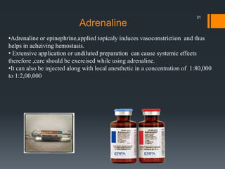 •Adrenaline or epinephrine,applied topicaly induces vasoconstriction and thus
helps in acheiving hemostasis.
• Extensive application or undiluted preparation can cause systemic effects
therefore ,care should be exercised while using adrenaline.
•It can also be injected along with local anesthetic in a concentration of 1:80,000
to 1:2,00,000
Adrenaline
31
 