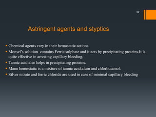  Chemical agents vary in their hemostatic actions.
 Monsel’s solution contains Ferric sulphate and it acts by precipitating proteins.It is
quite effective in arresting capillary bleeding.
 Tannic acid also helps in precipitating proteins.
 Mann hemostatic is a mixture of tannic acid,alum and chlorbutamol.
 Silver nitrate and ferric chloride are used in case of minimal capillary bleeding
Astringent agents and styptics
32
 