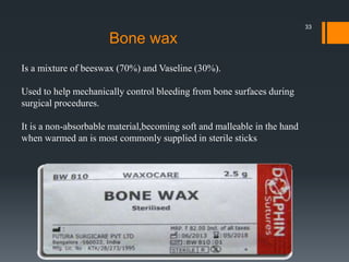 Is a mixture of beeswax (70%) and Vaseline (30%).
Used to help mechanically control bleeding from bone surfaces during
surgical procedures.
It is a non-absorbable material,becoming soft and malleable in the hand
when warmed an is most commonly supplied in sterile sticks
Bone wax
33
 