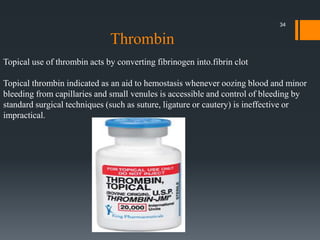 Topical use of thrombin acts by converting fibrinogen into.fibrin clot
Topical thrombin indicated as an aid to hemostasis whenever oozing blood and minor
bleeding from capillaries and small venules is accessible and control of bleeding by
standard surgical techniques (such as suture, ligature or cautery) is ineffective or
impractical.
Thrombin
34
 