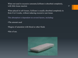 37
When not used in excessive amounts,Gelfoam is absorbed completely,
with little tissue reaction
When placed in soft tissues, Gelfoam is usually absorbed completely in
from 4 to 6 weeks, without inducing excessive scar tissue.
This absorption is dependent on several factors, including:
•The amount used
•Degree of saturation with blood or other fluids
•Site of use.
 