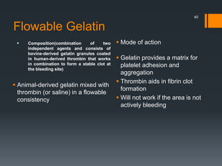 Flowable Gelatin
 Composition(combination of two
independent agents and consists of
bovine-derived gelatin granules coated
in human-derived thrombin that works
in combination to form a stable clot at
the bleeding site)
 Animal-derived gelatin mixed with
thrombin (or saline) in a flowable
consistency
 Mode of action
 Gelatin provides a matrix for
platelet adhesion and
aggregation
 Thrombin aids in fibrin clot
formation
 Will not work if the area is not
actively bleeding
40
 