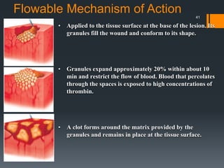 Flowable Mechanism of Action
• Applied to the tissue surface at the base of the lesion. Its
granules fill the wound and conform to its shape.
• Granules expand approximately 20% within about 10
min and restrict the flow of blood. Blood that percolates
through the spaces is exposed to high concentrations of
thrombin.
• A clot forms around the matrix provided by the
granules and remains in place at the tissue surface.
41
 