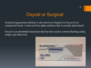 Oxidized regenerated cellulose is also known as Surgicel or Oxycel in its
commercial forms is derived from alpha-cellulose that is actually plant-based.
Oxycel is an absorbable haemostat that has been used to control bleeding safely,
simply and effectively
Oxycel or Surgicel
43
 