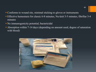  Conforms to wound site, minimal sticking to gloves or instruments
 Effective hemostasis for classic 6-8 minutes, Nu-knit 3-5 minutes, fibrillar 3-4
minutes
 No immunogenicity potential, bactericidal
 Absorption within 7-14 days (depending on amount used, degree of saturation
with blood)
46
 