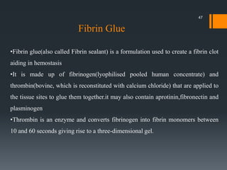•Fibrin glue(also called Fibrin sealant) is a formulation used to create a fibrin clot
aiding in hemostasis
•It is made up of fibrinogen(lyophilised pooled human concentrate) and
thrombin(bovine, which is reconstituted with calcium chloride) that are applied to
the tissue sites to glue them together.it may also contain aprotinin,fibronectin and
plasminogen
•Thrombin is an enzyme and converts fibrinogen into fibrin monomers between
10 and 60 seconds giving rise to a three-dimensional gel.
Fibrin Glue
47
 