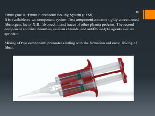 Fibrin glue is "Fibrin Fibronectin Sealing System (FFSS)"
It is available as two component system: first component contains highly concentrated
fibrinogen, factor XIII, fibronectin, and traces of other plasma proteins. The second
component contains thrombin, calcium chloride, and antifibrinolytic agents such as
aprotinin.
Mixing of two components promotes clotting with the formation and cross-linking of
fibrin.
48
 