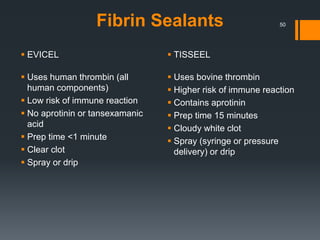 Fibrin Sealants
 EVICEL
 Uses human thrombin (all
human components)
 Low risk of immune reaction
 No aprotinin or tansexamanic
acid
 Prep time <1 minute
 Clear clot
 Spray or drip
 TISSEEL
 Uses bovine thrombin
 Higher risk of immune reaction
 Contains aprotinin
 Prep time 15 minutes
 Cloudy white clot
 Spray (syringe or pressure
delivery) or drip
50
 