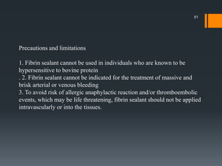Precautions and limitations
1. Fibrin sealant cannot be used in individuals who are known to be
hypersensitive to bovine protein
. 2. Fibrin sealant cannot be indicated for the treatment of massive and
brisk arterial or venous bleeding
3. To avoid risk of allergic anaphylactic reaction and/or thromboembolic
events, which may be life threatening, fibrin sealant should not be applied
intravascularly or into the tissues.
51
 