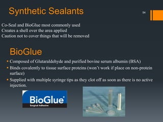 Co-Seal and BioGlue most commonly used
Creates a shell over the area applied
Caution not to cover things that will be removed
Synthetic Sealants
BioGlue
 Composed of Glutaraldehyde and purified bovine serum albumin (BSA)
 Binds covalently to tissue surface proteins (won’t work if place on non-protein
surface)
 Supplied with multiple syringe tips as they clot off as soon as there is no active
injection.
54
 