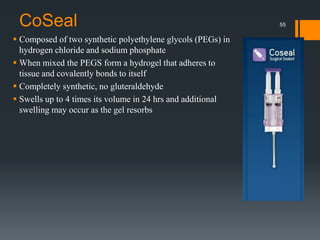 CoSeal
 Composed of two synthetic polyethylene glycols (PEGs) in
hydrogen chloride and sodium phosphate
 When mixed the PEGS form a hydrogel that adheres to
tissue and covalently bonds to itself
 Completely synthetic, no gluteraldehyde
 Swells up to 4 times its volume in 24 hrs and additional
swelling may occur as the gel resorbs
55
 